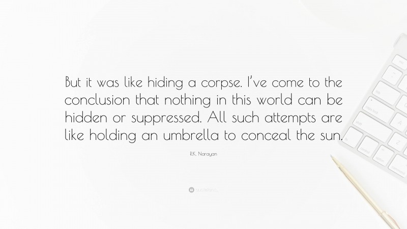 R.K. Narayan Quote: “But it was like hiding a corpse. I’ve come to the conclusion that nothing in this world can be hidden or suppressed. All such attempts are like holding an umbrella to conceal the sun.”
