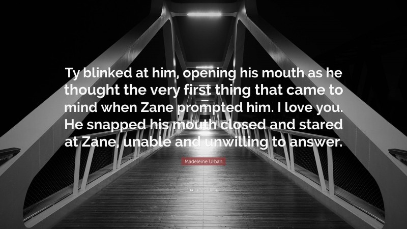 Madeleine Urban Quote: “Ty blinked at him, opening his mouth as he thought the very first thing that came to mind when Zane prompted him. I love you. He snapped his mouth closed and stared at Zane, unable and unwilling to answer.”