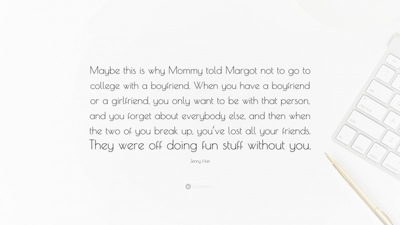 Jenny Han Quote: “Maybe this is why Mommy told Margot not to go to college with a boyfriend. When you have a boyfriend or a girlfriend, you only want to be with that person, and you forget about everybody else, and then when the two of you break up, you’ve lost all your friends. They were off doing fun stuff without you.”