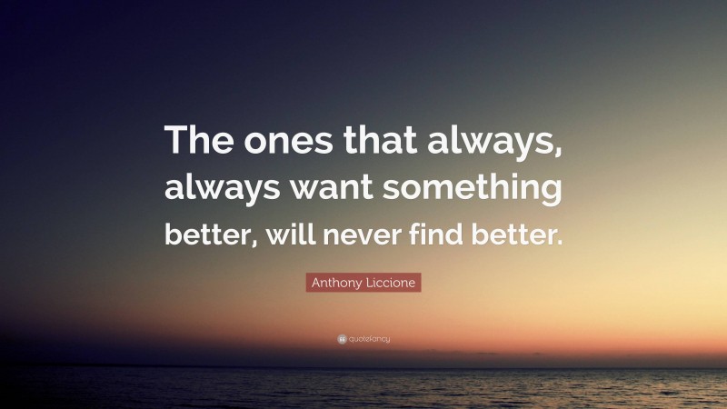 Anthony Liccione Quote: “The ones that always, always want something better, will never find better.”