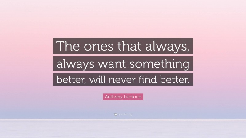 Anthony Liccione Quote: “The ones that always, always want something better, will never find better.”