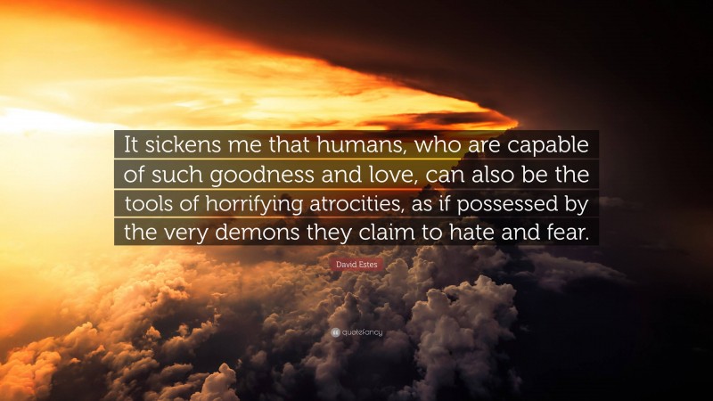 David Estes Quote: “It sickens me that humans, who are capable of such goodness and love, can also be the tools of horrifying atrocities, as if possessed by the very demons they claim to hate and fear.”