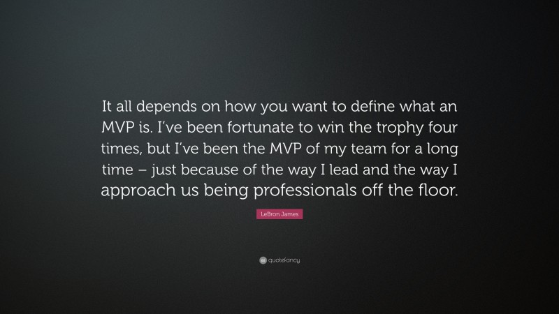 LeBron James Quote: “It all depends on how you want to define what an MVP is. I’ve been fortunate to win the trophy four times, but I’ve been the MVP of my team for a long time – just because of the way I lead and the way I approach us being professionals off the floor.”