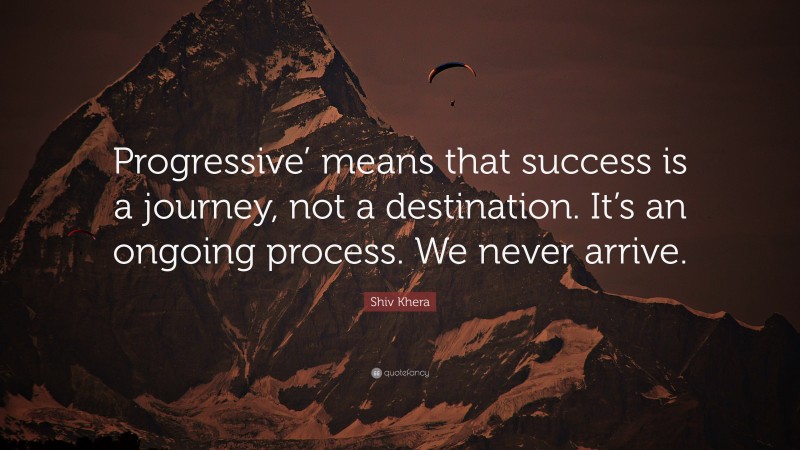 Shiv Khera Quote: “Progressive’ means that success is a journey, not a destination. It’s an ongoing process. We never arrive.”