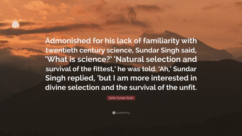 Sadhu Sundar Singh Quote: “Admonished for his lack of familiarity with twentieth century science, Sundar Singh said, ‘What is science?’ ‘Natural selection and survival of the fittest,’ he was told. ‘Ah,’ Sundar Singh replied, ’but I am more interested in divine selection and the survival of the unfit.”