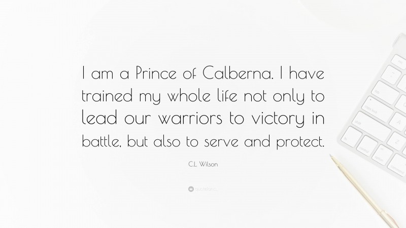 C.L. Wilson Quote: “I am a Prince of Calberna. I have trained my whole life not only to lead our warriors to victory in battle, but also to serve and protect.”
