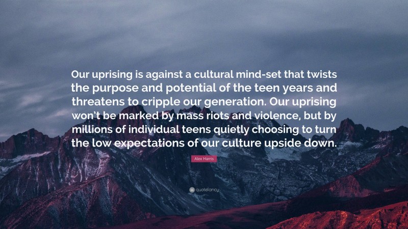 Alex Harris Quote: “Our uprising is against a cultural mind-set that twists the purpose and potential of the teen years and threatens to cripple our generation. Our uprising won’t be marked by mass riots and violence, but by millions of individual teens quietly choosing to turn the low expectations of our culture upside down.”