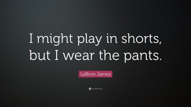 LeBron James Quote: “I might play in shorts, but I wear the pants.”