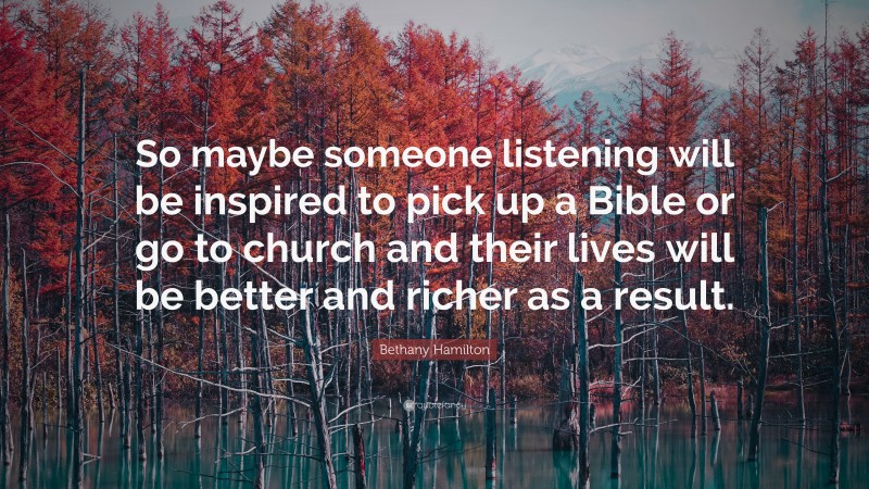 Bethany Hamilton Quote: “So maybe someone listening will be inspired to pick up a Bible or go to church and their lives will be better and richer as a result.”