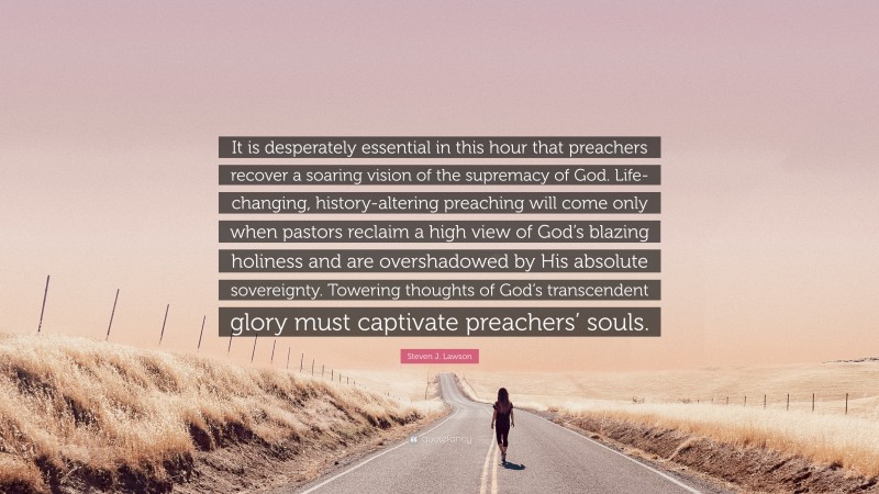 Steven J. Lawson Quote: “It is desperately essential in this hour that preachers recover a soaring vision of the supremacy of God. Life-changing, history-altering preaching will come only when pastors reclaim a high view of God’s blazing holiness and are overshadowed by His absolute sovereignty. Towering thoughts of God’s transcendent glory must captivate preachers’ souls.”