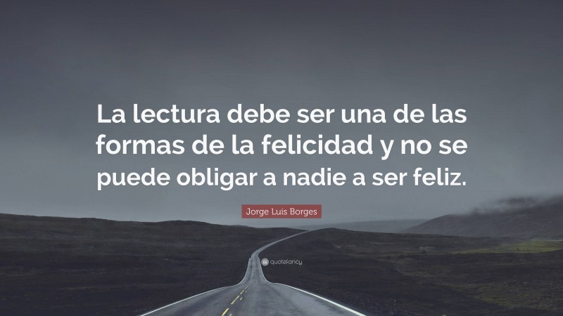 Jorge Luis Borges Quote: “La lectura debe ser una de las formas de la felicidad y no se puede obligar a nadie a ser feliz.”