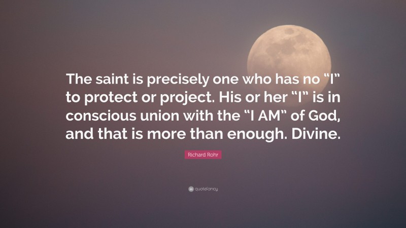 Richard Rohr Quote: “The saint is precisely one who has no “I” to protect or project. His or her “I” is in conscious union with the “I AM” of God, and that is more than enough. Divine.”