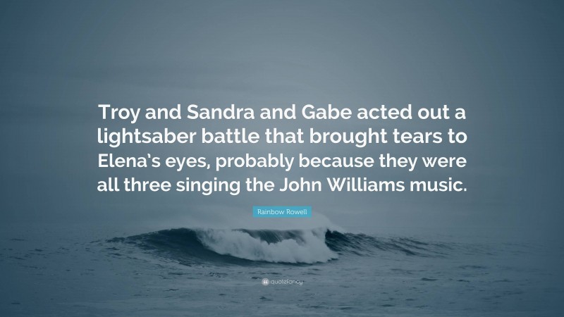 Rainbow Rowell Quote: “Troy and Sandra and Gabe acted out a lightsaber battle that brought tears to Elena’s eyes, probably because they were all three singing the John Williams music.”