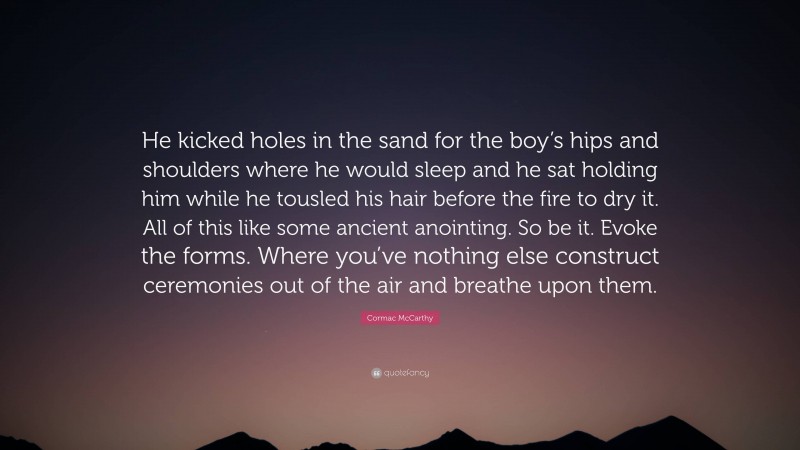 Cormac McCarthy Quote: “He kicked holes in the sand for the boy’s hips and shoulders where he would sleep and he sat holding him while he tousled his hair before the fire to dry it. All of this like some ancient anointing. So be it. Evoke the forms. Where you’ve nothing else construct ceremonies out of the air and breathe upon them.”