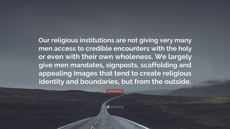 Richard Rohr Quote: “Our religious institutions are not giving very many men access to credible encounters with the holy or even with their own wholeness. We largely give men mandates, signposts, scaffolding and appealing images that tend to create religious identity and boundaries, but from the outside.”