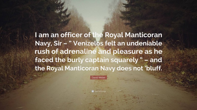 David Weber Quote: “I am an officer of the Royal Manticoran Navy, Sir – ” Venizelos felt an undeniable rush of adrenaline and pleasure as he faced the burly captain squarely “ – and the Royal Manticoran Navy does not ’bluff.”