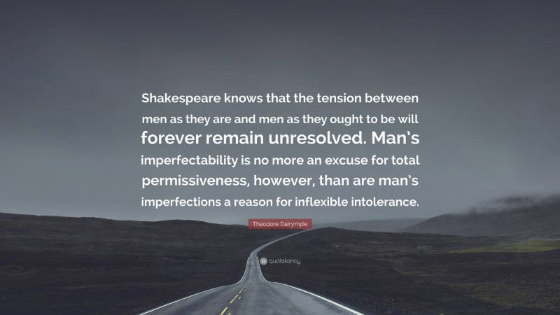 Theodore Dalrymple Quote: “Shakespeare knows that the tension between men as they are and men as they ought to be will forever remain unresolved. Man’s imperfectability is no more an excuse for total permissiveness, however, than are man’s imperfections a reason for inflexible intolerance.”