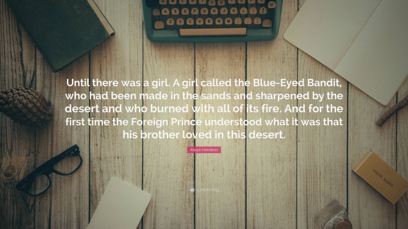 Alwyn Hamilton Quote: “Until there was a girl. A girl called the Blue-Eyed Bandit, who had been made in the sands and sharpened by the desert and who burned with all of its fire. And for the first time the Foreign Prince understood what it was that his brother loved in this desert.”