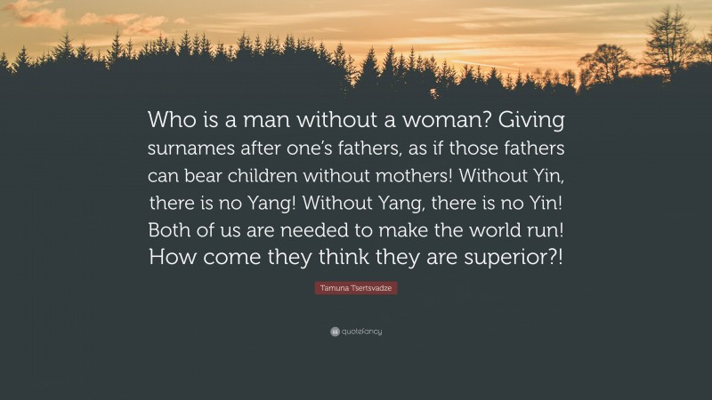 Tamuna Tsertsvadze Quote: “Who is a man without a woman? Giving surnames after one’s fathers, as if those fathers can bear children without mothers! Without Yin, there is no Yang! Without Yang, there is no Yin! Both of us are needed to make the world run! How come they think they are superior?!”