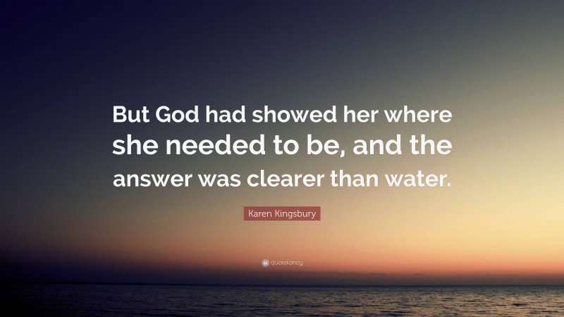 Karen Kingsbury Quote: “But God had showed her where she needed to be, and the answer was clearer than water.”