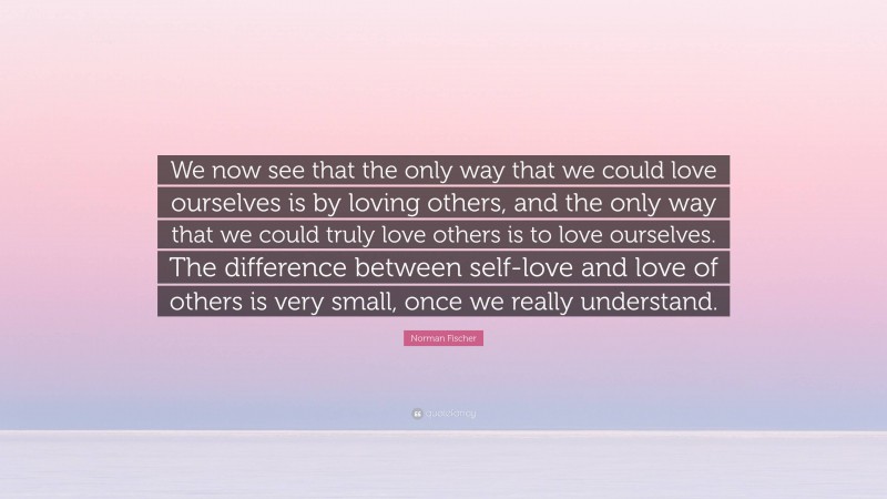 Norman Fischer Quote: “We now see that the only way that we could love ourselves is by loving others, and the only way that we could truly love others is to love ourselves. The difference between self-love and love of others is very small, once we really understand.”