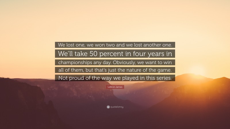 LeBron James Quote: “We lost one, we won two and we lost another one. We’ll take 50 percent in four years in championships any day. Obviously, we want to win all of them, but that’s just the nature of the game. Not proud of the way we played in this series.”
