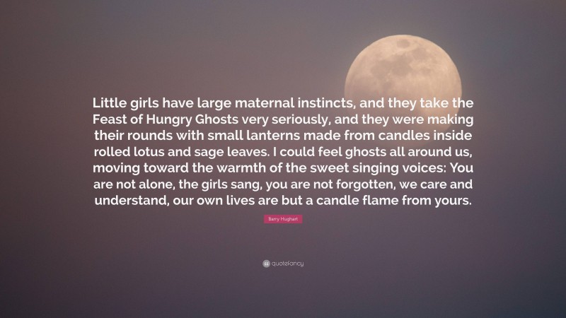 Barry Hughart Quote: “Little girls have large maternal instincts, and they take the Feast of Hungry Ghosts very seriously, and they were making their rounds with small lanterns made from candles inside rolled lotus and sage leaves. I could feel ghosts all around us, moving toward the warmth of the sweet singing voices: You are not alone, the girls sang, you are not forgotten, we care and understand, our own lives are but a candle flame from yours.”