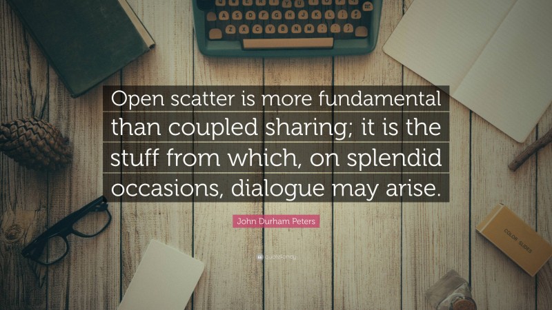 John Durham Peters Quote: “Open scatter is more fundamental than coupled sharing; it is the stuff from which, on splendid occasions, dialogue may arise.”