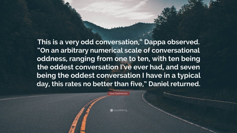 Neal Stephenson Quote: “This is a very odd conversation,” Dappa observed. “On an arbitrary numerical scale of conversational oddness, ranging from one to ten, with ten being the oddest conversation I’ve ever had, and seven being the oddest conversation I have in a typical day, this rates no better than five,” Daniel returned.”