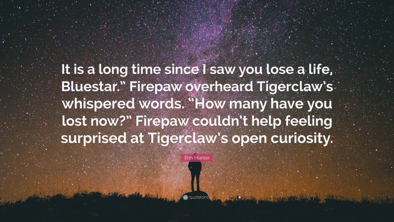 Erin Hunter Quote: “It is a long time since I saw you lose a life, Bluestar.” Firepaw overheard Tigerclaw’s whispered words. “How many have you lost now?” Firepaw couldn’t help feeling surprised at Tigerclaw’s open curiosity.”