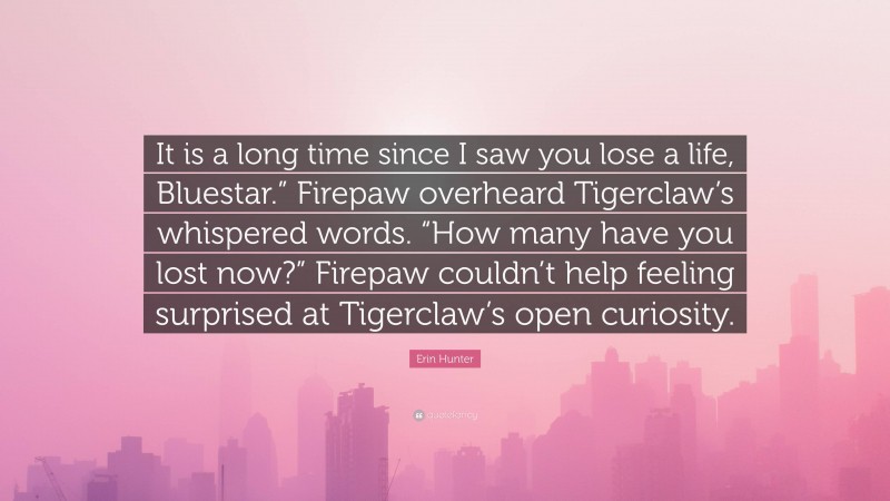 Erin Hunter Quote: “It is a long time since I saw you lose a life, Bluestar.” Firepaw overheard Tigerclaw’s whispered words. “How many have you lost now?” Firepaw couldn’t help feeling surprised at Tigerclaw’s open curiosity.”