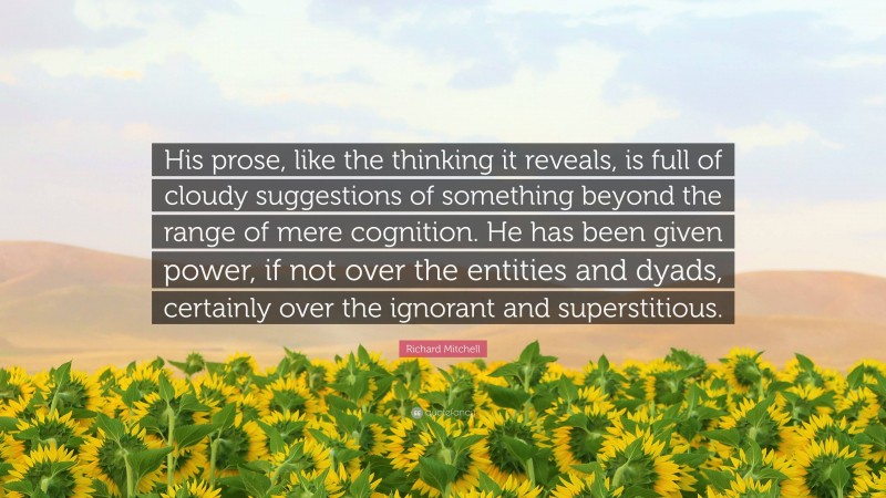 Richard Mitchell Quote: “His prose, like the thinking it reveals, is full of cloudy suggestions of something beyond the range of mere cognition. He has been given power, if not over the entities and dyads, certainly over the ignorant and superstitious.”