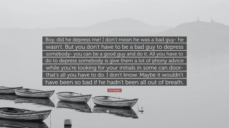 J.D. Salinger Quote: “Boy, did he depress me! I don’t mean he was a bad guy- he wasn’t. But you don’t have to be a bad guy to depress somebody- you can be a good guy and do it. All you have to do to depress somebody is give them a lot of phony advice while you’re looking for your initials in some can door- that’s all you have to do. I don’t know. Maybe it wouldn’t have been so bad if he hadn’t been all out of breath.”