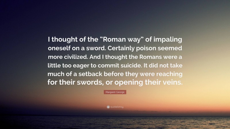 Margaret George Quote: “I thought of the “Roman way” of impaling oneself on a sword. Certainly poison seemed more civilized. And I thought the Romans were a little too eager to commit suicide. It did not take much of a setback before they were reaching for their swords, or opening their veins.”