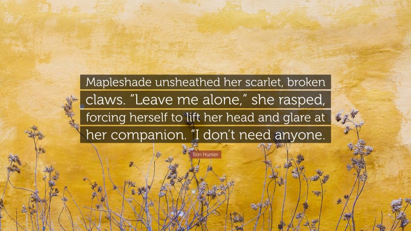 Erin Hunter Quote: “Mapleshade unsheathed her scarlet, broken claws. “Leave me alone,” she rasped, forcing herself to lift her head and glare at her companion. “I don’t need anyone.”