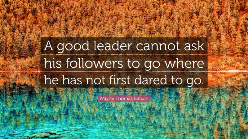 Wayne Thomas Batson Quote: “A good leader cannot ask his followers to go where he has not first dared to go.”