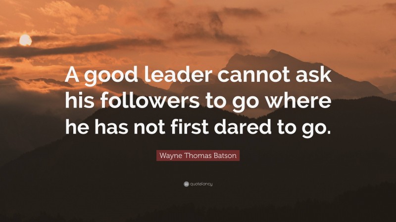 Wayne Thomas Batson Quote: “A good leader cannot ask his followers to go where he has not first dared to go.”