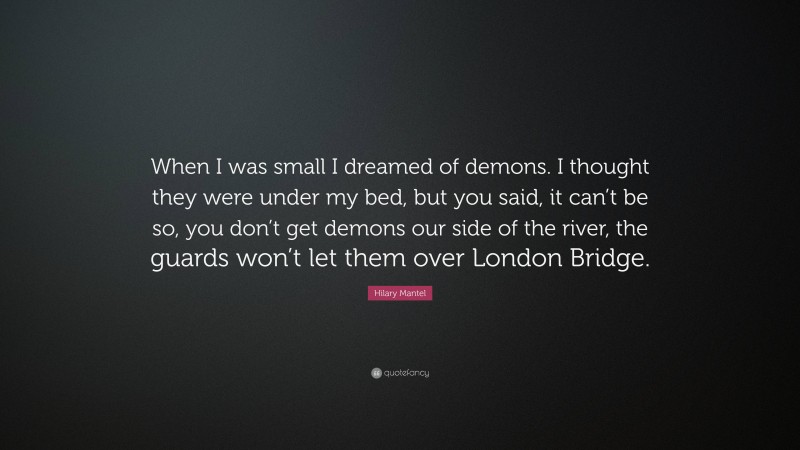 Hilary Mantel Quote: “When I was small I dreamed of demons. I thought they were under my bed, but you said, it can’t be so, you don’t get demons our side of the river, the guards won’t let them over London Bridge.”