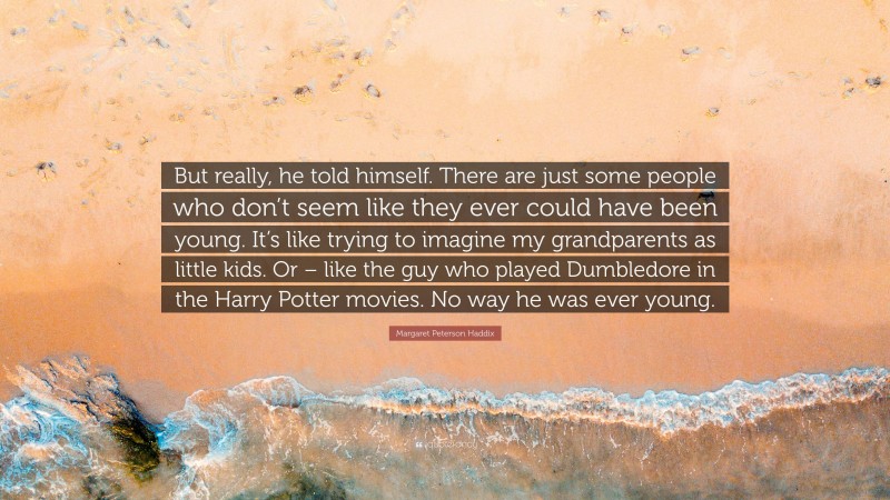 Margaret Peterson Haddix Quote: “But really, he told himself. There are just some people who don’t seem like they ever could have been young. It’s like trying to imagine my grandparents as little kids. Or – like the guy who played Dumbledore in the Harry Potter movies. No way he was ever young.”