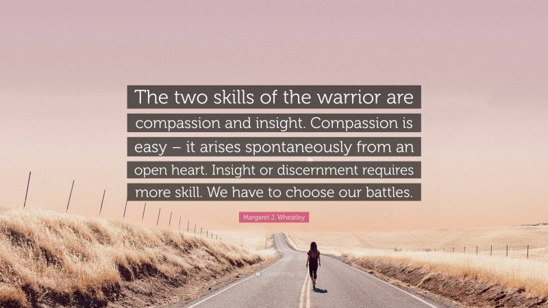 Margaret J. Wheatley Quote: “The two skills of the warrior are compassion and insight. Compassion is easy – it arises spontaneously from an open heart. Insight or discernment requires more skill. We have to choose our battles.”