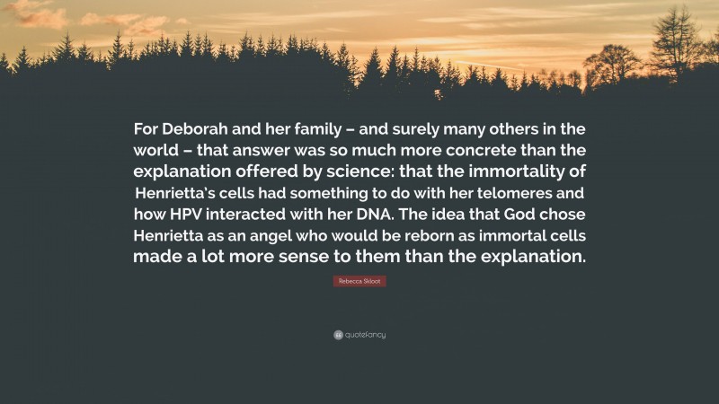 Rebecca Skloot Quote: “For Deborah and her family – and surely many others in the world – that answer was so much more concrete than the explanation offered by science: that the immortality of Henrietta’s cells had something to do with her telomeres and how HPV interacted with her DNA. The idea that God chose Henrietta as an angel who would be reborn as immortal cells made a lot more sense to them than the explanation.”