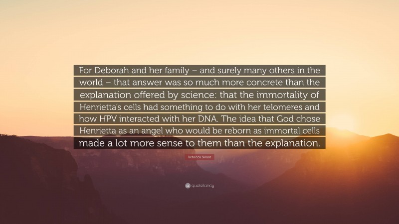 Rebecca Skloot Quote: “For Deborah and her family – and surely many others in the world – that answer was so much more concrete than the explanation offered by science: that the immortality of Henrietta’s cells had something to do with her telomeres and how HPV interacted with her DNA. The idea that God chose Henrietta as an angel who would be reborn as immortal cells made a lot more sense to them than the explanation.”