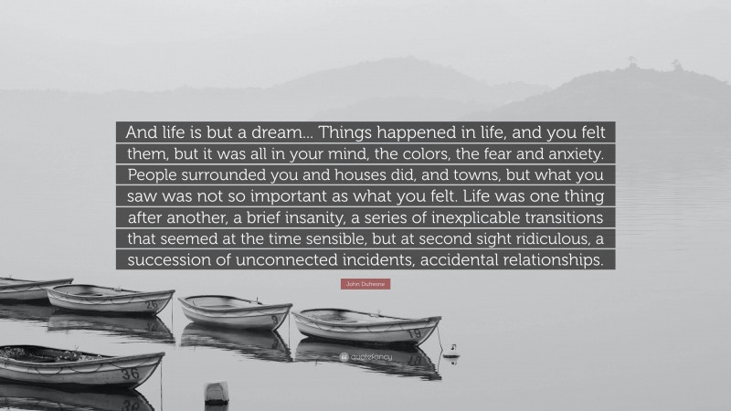 John Dufresne Quote: “And life is but a dream... Things happened in life, and you felt them, but it was all in your mind, the colors, the fear and anxiety. People surrounded you and houses did, and towns, but what you saw was not so important as what you felt. Life was one thing after another, a brief insanity, a series of inexplicable transitions that seemed at the time sensible, but at second sight ridiculous, a succession of unconnected incidents, accidental relationships.”