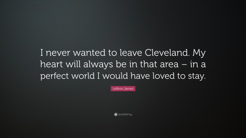 LeBron James Quote: “I never wanted to leave Cleveland. My heart will always be in that area – in a perfect world I would have loved to stay.”