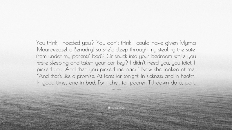 John Green Quote: “You think I needed you? You don’t think I could have given Myrna Mountweazel a Benadryl so she’d sleep through my stealing the safe from under my parents’ bed? Or snuck into your bedroom while you were sleeping and taken your car key? I didn’t need you, you idiot. I picked you. And then you picked me back.” Now she looked at me. “And that’s like a promise. At least for tonight. In sickness and in health. In good times and in bad. For richer, for poorer. Till dawn do us part.”