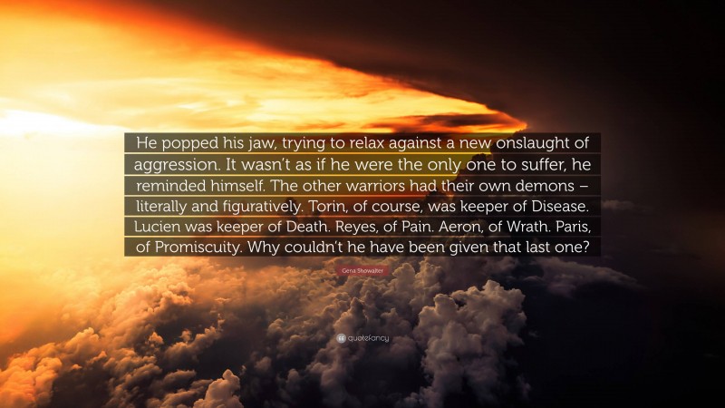 Gena Showalter Quote: “He popped his jaw, trying to relax against a new onslaught of aggression. It wasn’t as if he were the only one to suffer, he reminded himself. The other warriors had their own demons – literally and figuratively. Torin, of course, was keeper of Disease. Lucien was keeper of Death. Reyes, of Pain. Aeron, of Wrath. Paris, of Promiscuity. Why couldn’t he have been given that last one?”