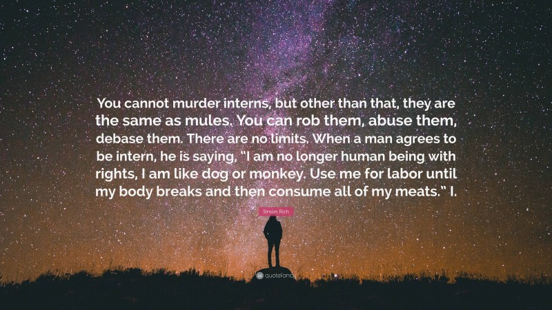 Simon Rich Quote: “You cannot murder interns, but other than that, they are the same as mules. You can rob them, abuse them, debase them. There are no limits. When a man agrees to be intern, he is saying, “I am no longer human being with rights, I am like dog or monkey. Use me for labor until my body breaks and then consume all of my meats.” I.”