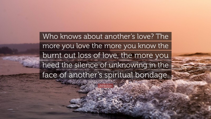 Anne Rice Quote: “Who knows about another’s love? The more you love the more you know the burnt out loss of love, the more you heed the silence of unknowing in the face of another’s spiritual bondage.”