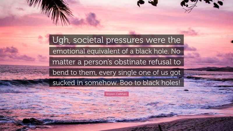 Kristen Callihan Quote: “Ugh, societal pressures were the emotional equivalent of a black hole. No matter a person’s obstinate refusal to bend to them, every single one of us got sucked in somehow. Boo to black holes!”