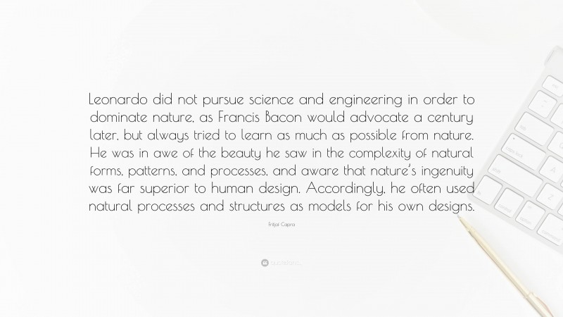 Fritjof Capra Quote: “Leonardo did not pursue science and engineering in order to dominate nature, as Francis Bacon would advocate a century later, but always tried to learn as much as possible from nature. He was in awe of the beauty he saw in the complexity of natural forms, patterns, and processes, and aware that nature’s ingenuity was far superior to human design. Accordingly, he often used natural processes and structures as models for his own designs.”